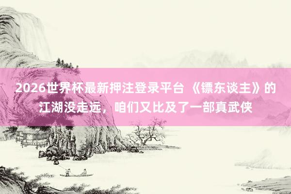 2026世界杯最新押注登录平台 《镖东谈主》的江湖没走远,咱们又比及了一部真武侠