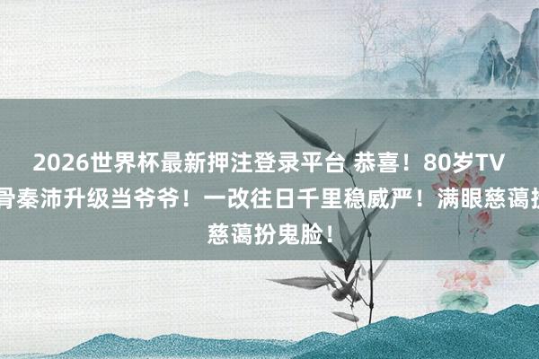2026世界杯最新押注登录平台 恭喜!80岁TVB老戏骨秦沛升级当爷爷!一改往日千里稳威严!满眼慈蔼扮鬼脸!