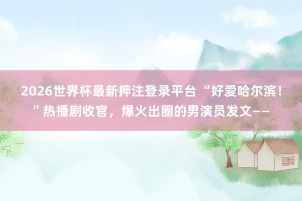 2026世界杯最新押注登录平台 “好爱哈尔滨!”热播剧收官,爆火出圈的男演员发文——