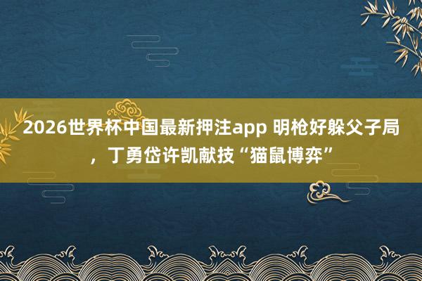 2026世界杯中国最新押注app 明枪好躲父子局，丁勇岱许凯献技“猫鼠博弈”