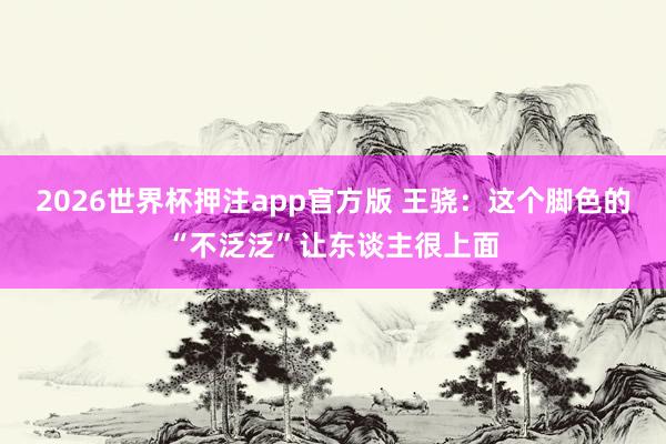 2026世界杯押注app官方版 王骁:这个脚色的“不泛泛”让东谈主很上面