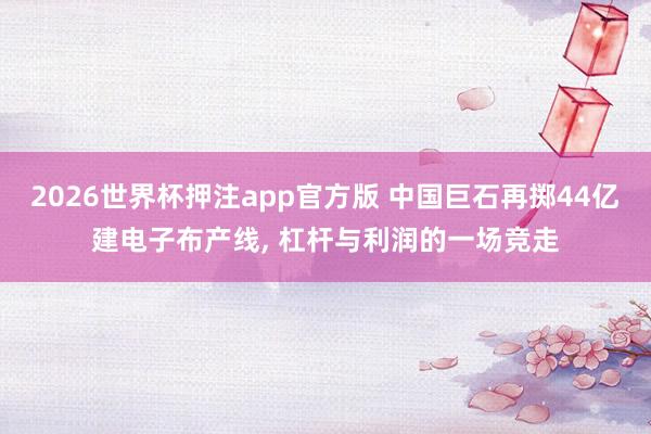 2026世界杯押注app官方版 中国巨石再掷44亿建电子布产线, 杠杆与利润的一场竞走