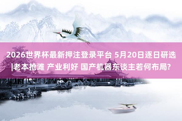 2026世界杯最新押注登录平台 5月20日逐日研选|老本抢滩 产业利好 国产机器东谈主若何布局?
