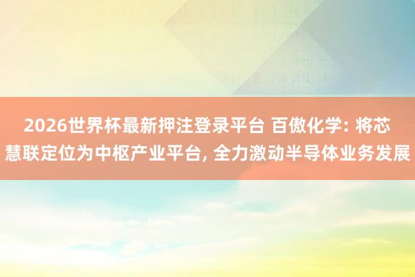 2026世界杯最新押注登录平台 百傲化学: 将芯慧联定位为中枢产业平台, 全力激动半导体业务发展