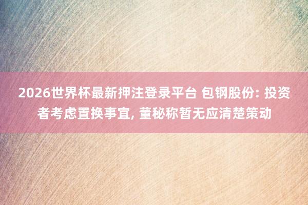 2026世界杯最新押注登录平台 包钢股份: 投资者考虑置换事宜, 董秘称暂无应清楚策动