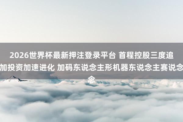 2026世界杯最新押注登录平台 首程控股三度追加投资加速进化 加码东说念主形机器东说念主赛说念