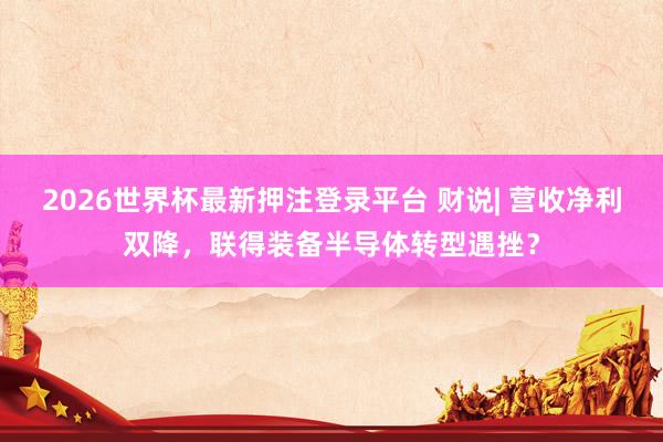 2026世界杯最新押注登录平台 财说| 营收净利双降,联得装备半导体转型遇挫?