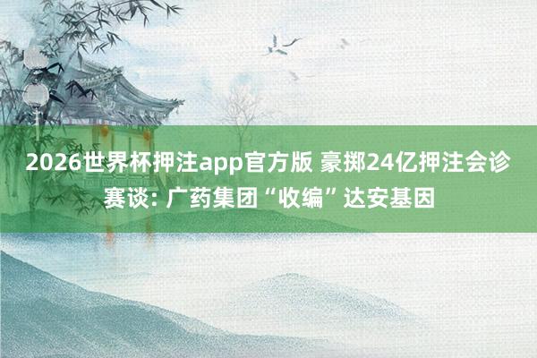 2026世界杯押注app官方版 豪掷24亿押注会诊赛谈: 广药集团“收编”达安基因