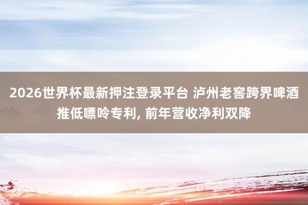 2026世界杯最新押注登录平台 泸州老窖跨界啤酒推低嘌呤专利, 前年营收净利双降