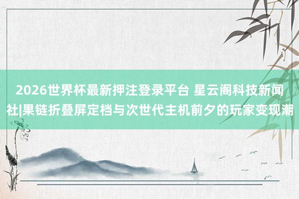 2026世界杯最新押注登录平台 星云阁科技新闻社|果链折叠屏定档与次世代主机前夕的玩家变现潮