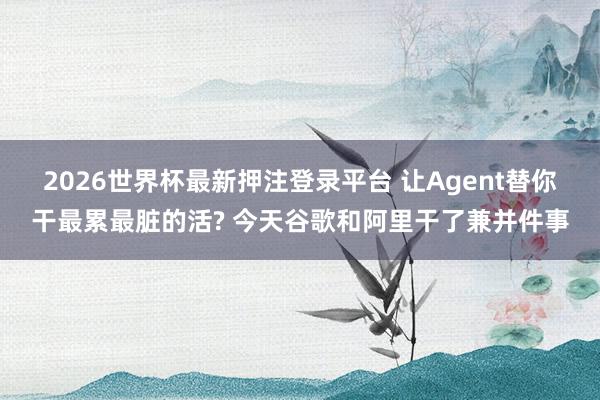 2026世界杯最新押注登录平台 让Agent替你干最累最脏的活? 今天谷歌和阿里干了兼并件事