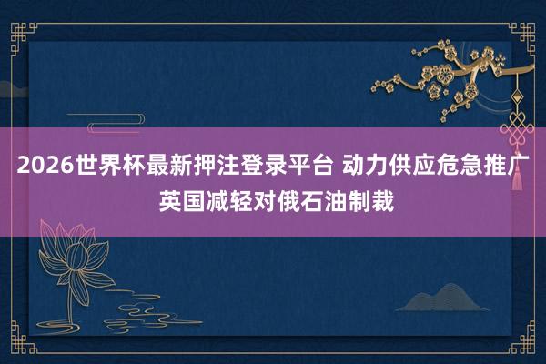 2026世界杯最新押注登录平台 动力供应危急推广 英国减轻对俄石油制裁