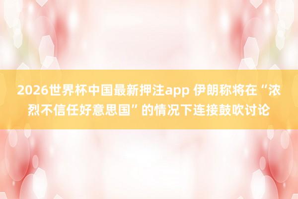 2026世界杯中国最新押注app 伊朗称将在“浓烈不信任好意思国”的情况下连接鼓吹讨论