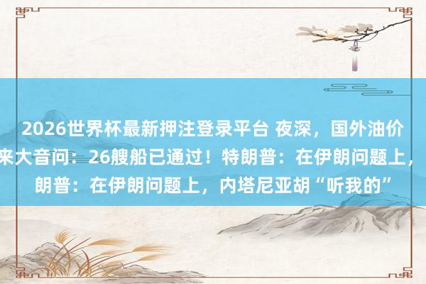 2026世界杯最新押注登录平台 夜深，国外油价大跳水！霍尔木兹传来大音问：26艘船已通过！特朗普：在伊朗问题上，内塔尼亚胡“听我的”