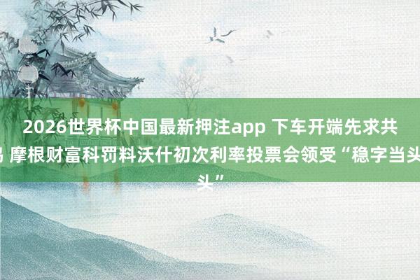 2026世界杯中国最新押注app 下车开端先求共鸣 摩根财富科罚料沃什初次利率投票会领受“稳字当头”