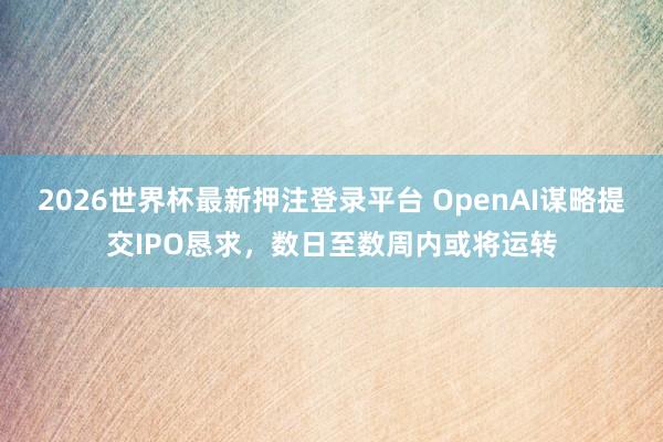 2026世界杯最新押注登录平台 OpenAI谋略提交IPO恳求，数日至数周内或将运转