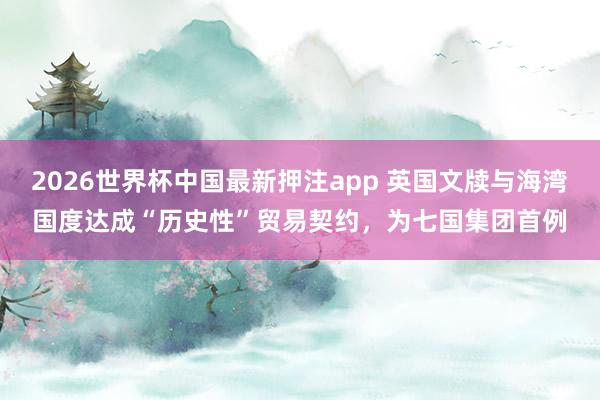 2026世界杯中国最新押注app 英国文牍与海湾国度达成“历史性”贸易契约,为七国集团首例