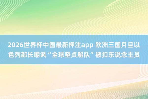 2026世界杯中国最新押注app 欧洲三国月旦以色列部长嘲讽“全球坚贞船队”被扣东说念主员