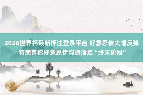 2026世界杯最新押注登录平台 好意思债大幅反弹 特朗普称好意思伊沟通插足“终末阶段”
