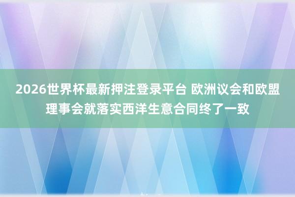2026世界杯最新押注登录平台 欧洲议会和欧盟理事会就落实西洋生意合同终了一致