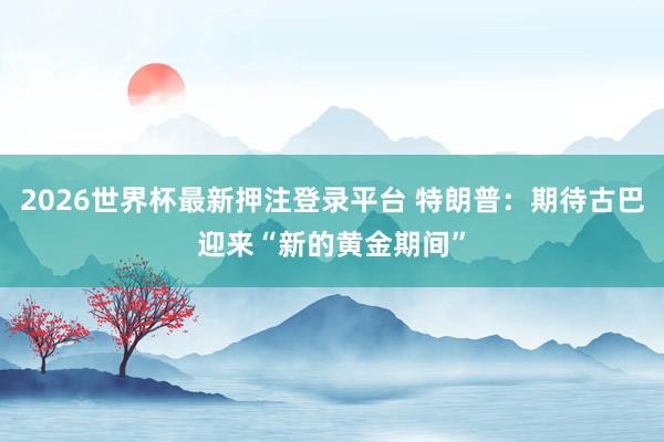 2026世界杯最新押注登录平台 特朗普:期待古巴迎来“新的黄金期间”