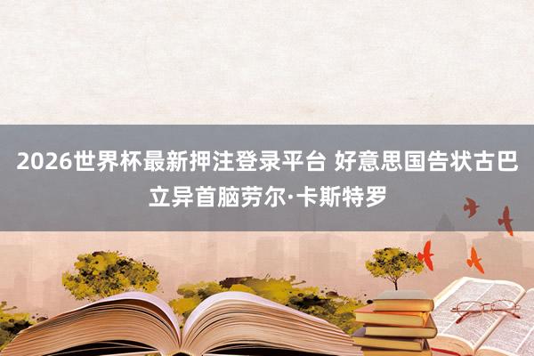 2026世界杯最新押注登录平台 好意思国告状古巴立异首脑劳尔·卡斯特罗