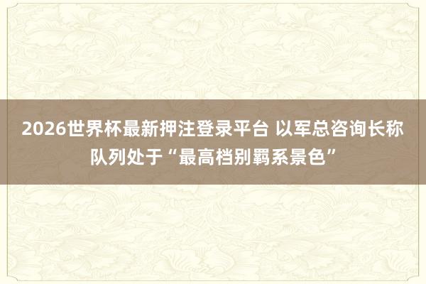 2026世界杯最新押注登录平台 以军总咨询长称队列处于“最高档别羁系景色”