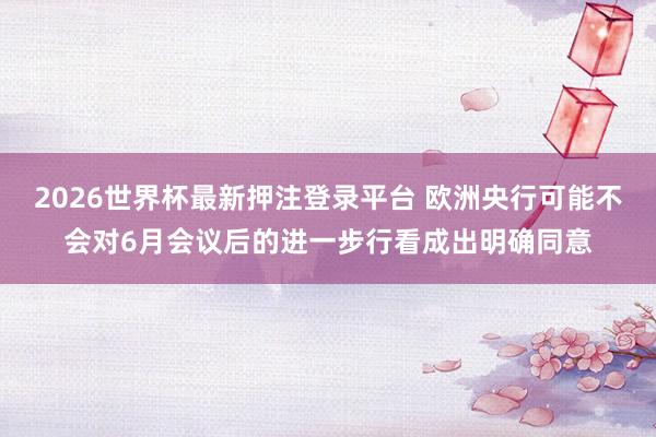 2026世界杯最新押注登录平台 欧洲央行可能不会对6月会议后的进一步行看成出明确同意