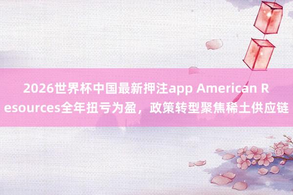 2026世界杯中国最新押注app American Resources全年扭亏为盈,政策转型聚焦稀土供应链