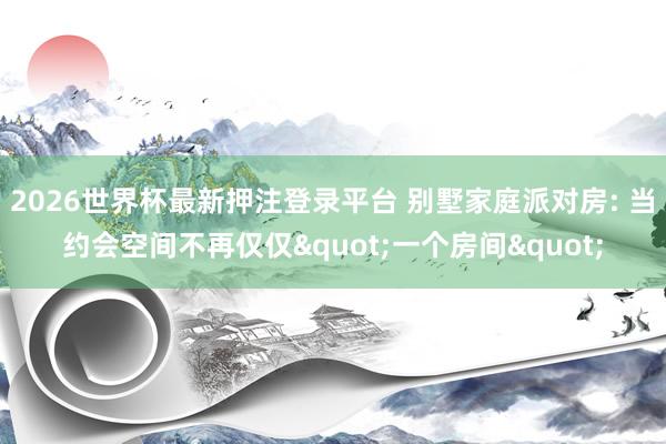 2026世界杯最新押注登录平台 别墅家庭派对房: 当约会空间不再仅仅"一个房间"
