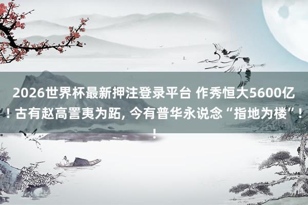 2026世界杯最新押注登录平台 作秀恒大5600亿! 古有赵高詈夷为跖, 今有普华永说念“指地为楼”!