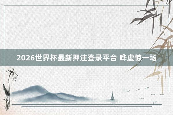 2026世界杯最新押注登录平台 哗虚惊一场