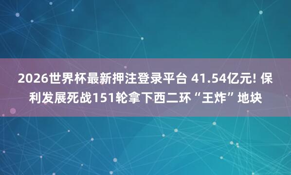 2026世界杯最新押注登录平台 41.54亿元! 保利发展死战151轮拿下西二环“王炸”地块