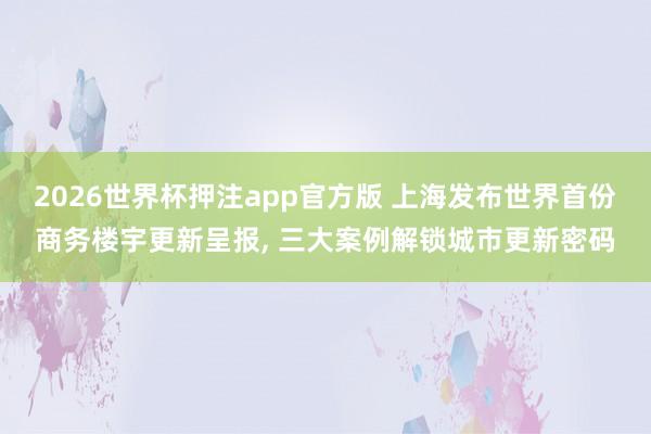 2026世界杯押注app官方版 上海发布世界首份商务楼宇更新呈报, 三大案例解锁城市更新密码