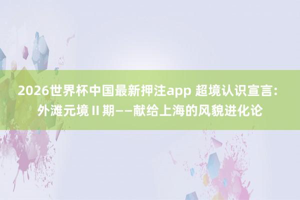 2026世界杯中国最新押注app 超境认识宣言: 外滩元境Ⅱ期——献给上海的风貌进化论