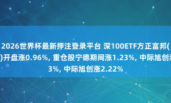 2026世界杯最新押注登录平台 深100ETF方正富邦(159961)开盘涨0.96%, 重仓股宁德期间涨1.23%, 中际旭创涨2.22%
