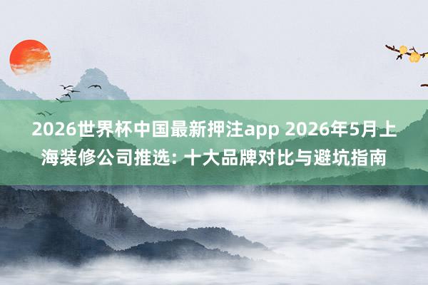 2026世界杯中国最新押注app 2026年5月上海装修公司推选: 十大品牌对比与避坑指南