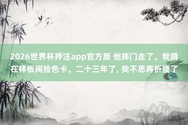 2026世界杯押注app官方版 他摔门走了。我蹲在样板间捡色卡。二十三年了, 我不思再折腰了