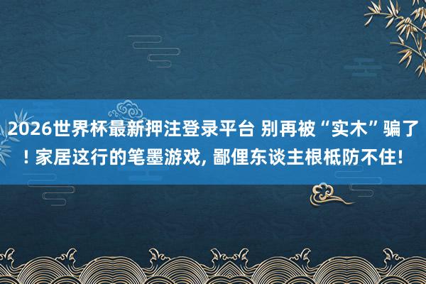 2026世界杯最新押注登录平台 别再被“实木”骗了! 家居这行的笔墨游戏, 鄙俚东谈主根柢防不住!