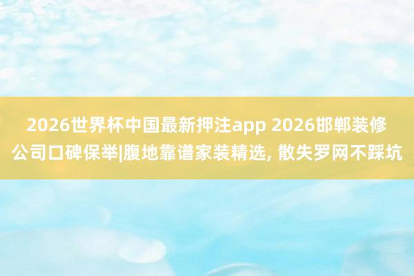 2026世界杯中国最新押注app 2026邯郸装修公司口碑保举|腹地靠谱家装精选, 散失罗网不踩坑