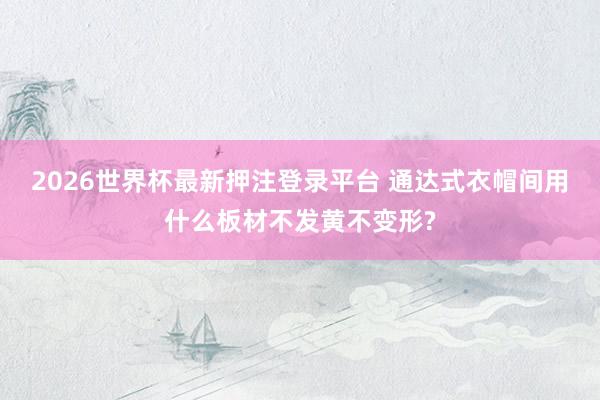 2026世界杯最新押注登录平台 通达式衣帽间用什么板材不发黄不变形?