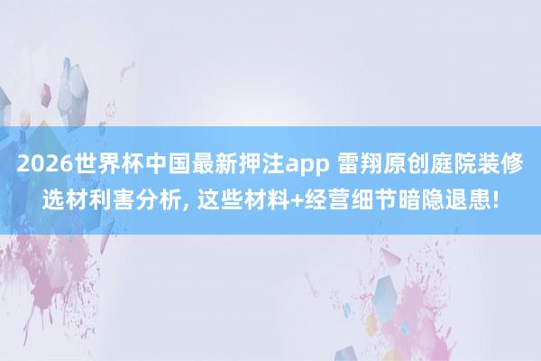 2026世界杯中国最新押注app 雷翔原创庭院装修选材利害分析, 这些材料+经营细节暗隐退患!