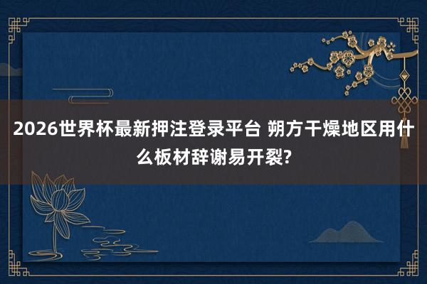2026世界杯最新押注登录平台 朔方干燥地区用什么板材辞谢易开裂?