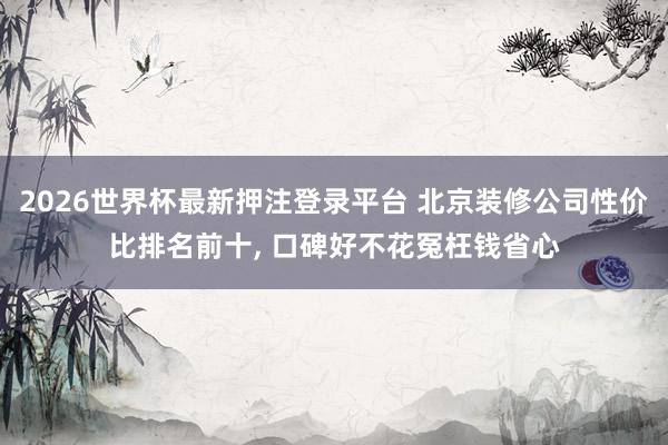 2026世界杯最新押注登录平台 北京装修公司性价比排名前十， 口碑好不花冤枉钱省心