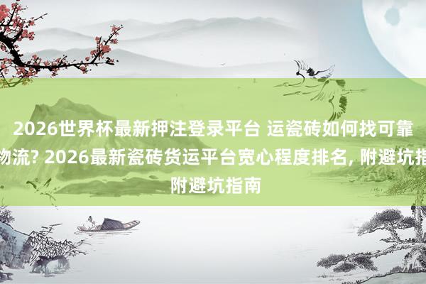2026世界杯最新押注登录平台 运瓷砖如何找可靠的物流? 2026最新瓷砖货运平台宽心程度排名， 附避坑指南
