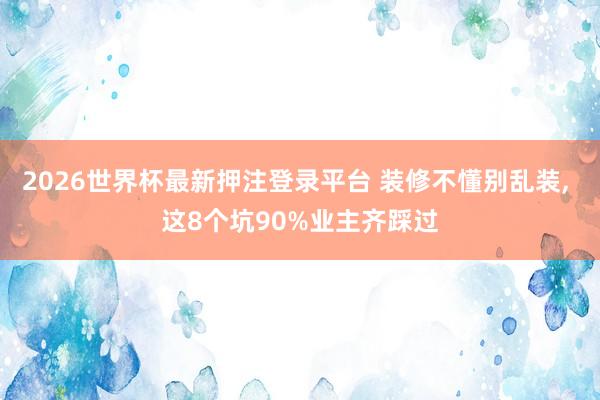 2026世界杯最新押注登录平台 装修不懂别乱装， 这8个坑90%业主齐踩过