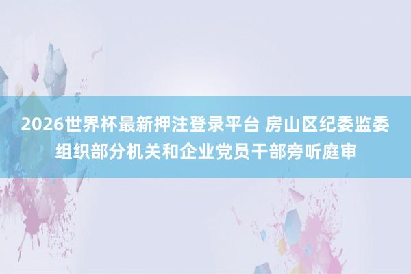 2026世界杯最新押注登录平台 房山区纪委监委组织部分机关和企业党员干部旁听庭审