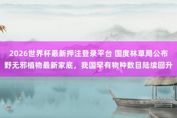 2026世界杯最新押注登录平台 国度林草局公布野无邪植物最新家底,我国罕有物种数目陆续回升