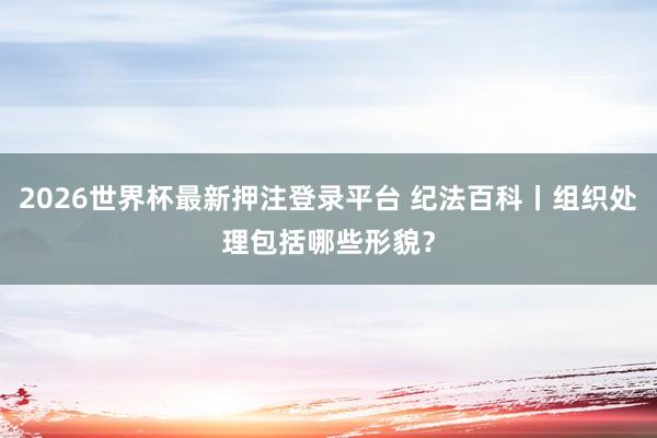 2026世界杯最新押注登录平台 纪法百科丨组织处理包括哪些形貌?