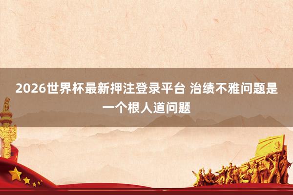 2026世界杯最新押注登录平台 治绩不雅问题是一个根人道问题